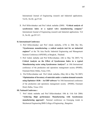 187
International Journal of Engineering research and Industrial applications.
Vol II., No III, pp-57-68.
3. Prof B.Ravishankar and Prof Ashok mehatha (2009) “Critical analysis of
synchronous index at a typical valve manufacturing company”
International Journal of Engineering research and Industrial applications. Vol
II., No III, pp-297-317.
II. International Conference
4. Prof B.Ravishankar and Prof Ashok mehatha, (17th to 20th Dec 06),
“Synchronous manufacturing- a radical analysis tool for an industrial
engineer” at the 7th Asia Pacific Industrial Engineering and Management
Systems Conference (APIEMS), at Bangkok., Thailand.
5. Prof Ashok mehatha and Prof B.Ravishankar, (4th to May 7th 2007) “A
Critical Analysis on the Effect of Synchronous Index in a typical
Manufacturing sector using Synchronous Analyzer”. at 18th International
conference of the production and operations management society (POMS),
Faramant Hotel, Dallas, Texas, USA.
6. Prof B.Ravishankar and Prof Ashok mehatha, (May 4th to May 7th 2007)
“Optimization of Inventory of materials under a random demand scenario
using Optimizer 10.06 – An ERP software “at 18th International conference
of the production and operations management society (POMS), Faramant
Hotel, Dallas, Texas, USA.
III. National Conference :
7. Prof Ashok mehatha and Prof B.Ravishankar( 10th & 11th Feb 2006)
“Achieving High performance Manufacturing with Synchronous
manufacturing approach”, National conference on Emerging trends in
Mechanical Engineering BMS College of Engineering , Bangalore.
 