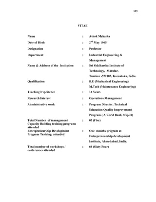 189
VITAE
Name : Ashok Mehatha
Date of Birth : 2nd
May 1965
Designation : Professor
Department : Industrial Engineering &
Management
Name & Address of the Institution : Sri Siddhartha Institute of
Technology, Maralur,
Tumkur -572105, Karnataka, India.
Qualification : B.E (Mechanical Engineering)
M.Tech (Maintenance Engineering)
Teaching Experience : 18 Years
Research Interest : Operations Management
Administrative work : Program Director, Technical
Education Quality Improvement
Program ( A world Bank Project)
Total Number of management
Capacity Building training programs
attended
: 05 (Five)
Entrepreneurship Development
Program Training attended
: One months program at
Entrepreneurship development
Institute, Ahmedabad, India.
Total number of workshops /
conferences attended
: 64 (Sixty Four)
 