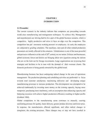 22
CHAPTER 1
INTRODUCTION
1.1 Preamble:
The current scenario in the industry indicate that companies are proceeding towards
world class manufacturing and management techniques. To achieve this, Management
and manufacturers are striving hard to be a part of the global business scenario, which is
competitive, highly productive and strive to have an edge over the competitors. This
competition has put enormous working pressure on employees. As such, the employess
are subjected to grueling schedules. The machines, men and all other related production
parameters are totally affected in this situation. Globalization is one of the most powerful
and pervasive influences at the end of 20th
century on our nation. Policies and businesses,
global economic forces and desires are bringing about new equations among the nations
who are on the look out for foreign investments. Large organizations are reviewing their
strategies and facilities to be in tune with the demand of their overseas clients. The
domestic profession is being greatly attracted by this global trend.
Manufacturing business has been undergoing radical change in the area of operations
management. The production planning and scheduling activities are performed to focus
towards total customer satisfaction, maximizing deliveries and developing unique
manufacturing processes to increase production. This development was attempted to be
achieved traditionally by investing more money on the existing capacity, buying more
manpower, purchasing more machinery, with an assumption that enhancing capacity and
balancing resources will achieve higher production efficiency resulting in higher profits
(Goldratt 1984).
Global competition in the manufacturing arena continues to intensify, exerting
unrelenting pressure for quality, faster delivery, greater product diversity and lower price.
In response, the manufacturers effected significant, and often radical changes to
reengineer, the existing processes. These changes may or may not have resulted in
 