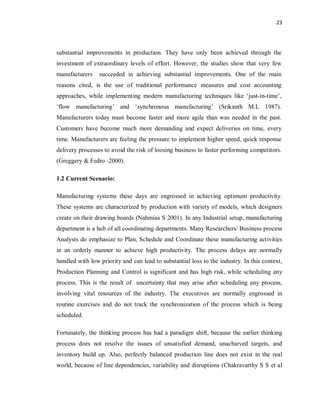 23
substantial improvements in production. They have only been achieved through the
investment of extraordinary levels of effort. However, the studies show that very few
manufacturers succeeded in achieving substantial improvements. One of the main
reasons cited, is the use of traditional performance measures and cost accounting
approaches, while implementing modern manufacturing techniques like ‘just-in-time’,
‘flow manufacturing’ and ‘synchronous manufacturing’ (Srikanth M.L 1987).
Manufacturers today must become faster and more agile than was needed in the past.
Customers have become much more demanding and expect deliveries on time, every
time. Manufacturers are feeling the pressure to implement higher speed, quick response
delivery processes to avoid the risk of loosing business to faster performing competitors.
(Greggery & Fedro -2000).
1.2 Current Scenario:
Manufacturing systems these days are engrossed in achieving optimum productivity.
These systems are characterized by production with variety of models, which designers
create on their drawing boards (Nahmias S 2001). In any Industrial setup, manufacturing
department is a hub of all coordinating departments. Many Researchers/ Business process
Analysts do emphasize to Plan, Schedule and Coordinate these manufacturing activities
in an orderly manner to achieve high productivity. The process delays are normally
handled with low priority and can lead to substantial loss to the industry. In this context,
Production Planning and Control is significant and has high risk, while scheduling any
process. This is the result of uncertainty that may arise after scheduling any process,
involving vital resources of the industry. The executives are normally engrossed in
routine exercises and do not track the synchronization of the process which is being
scheduled.
Fortunately, the thinking process has had a paradigm shift, because the earlier thinking
process does not resolve the issues of unsatisfied demand, unachieved targets, and
inventory build up. Also, perfectly balanced production line does not exist in the real
world, because of line dependencies, variability and disruptions (Chakravarthy S S et al
 