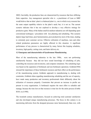 24
2005). Inevitably, the production lines are characterized by resources that have differing
finite capacities. Any management specialist who is a practitioner of Lean or MRP
would believe that an ideal plant is a balanced plant i.e., one in which every resource has
the same output capability relative to the plant’s need; but, it is not so. The current
scenario indicates that it has not explored to develop a very effective strategy for
productive gains. Many of the Indian small & medium industries are still depending upon
conventional techniques / procedures with less planning and scheduling. This scenario
depicts large lead times, poor harmonization, poor productivity most of the times, leading
to extremely poor customer service. Effective utilization of machines, men and other
related production parameters are highly affected in this situation. A significant
performance of any process is characterized by many factors like keeping schedules,
inventory, high quality, cutting costs, and faster delivery etc.
1.3 Emergence and characteristics of Synchronous Manufacturing
Most of the manufacturing industries in the late 1980s, were not performing
satisfactorily because they did not have sound knowledge of scheduling of jobs,
controlling the resources and inventories, and computer simulation. The scheduling logic
was based on the separation of bottleneck and non bottleneck operations. Goldratt(1984)
stressed the importance of these bottleneck resources and their effect on the performance
of the manufacturing system. Goldratts approach to manufacturing is, dealing with
constraints. Goldratts ideas regarding manufacturing scheduling and the use of capacity,
have made many production and inventory professionals think differently about the
utilization of resources properly. Constraints that prevent an increase in profits are
present in every organization. A bottleneck requires the most effort to schedule and
manage, because the time lost on that resource is time lost for the entire process (Umble
M M et al 1990).
The twentieth century manufacturers, focused on achieving total customer satisfaction
and also developed unique manufacturing processes. The focus in this century is on
maximizing deliveries from the designed processes more harmoniously than ever, with
 