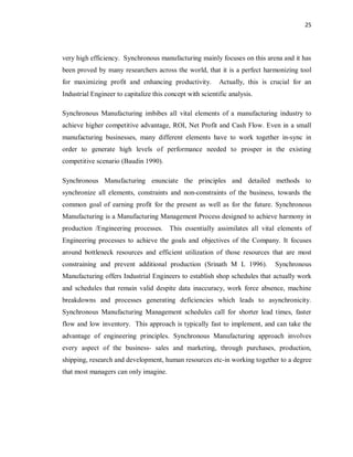 25
very high efficiency. Synchronous manufacturing mainly focuses on this arena and it has
been proved by many researchers across the world, that it is a perfect harmonizing tool
for maximizing profit and enhancing productivity. Actually, this is crucial for an
Industrial Engineer to capitalize this concept with scientific analysis.
Synchronous Manufacturing imbibes all vital elements of a manufacturing industry to
achieve higher competitive advantage, ROI, Net Profit and Cash Flow. Even in a small
manufacturing businesses, many different elements have to work together in-sync in
order to generate high levels of performance needed to prosper in the existing
competitive scenario (Baudin 1990).
Synchronous Manufacturing enunciate the principles and detailed methods to
synchronize all elements, constraints and non-constraints of the business, towards the
common goal of earning profit for the present as well as for the future. Synchronous
Manufacturing is a Manufacturing Management Process designed to achieve harmony in
production /Engineering processes. This essentially assimilates all vital elements of
Engineering processes to achieve the goals and objectives of the Company. It focuses
around bottleneck resources and efficient utilization of those resources that are most
constraining and prevent additional production (Srinath M L 1996). Synchronous
Manufacturing offers Industrial Engineers to establish shop schedules that actually work
and schedules that remain valid despite data inaccuracy, work force absence, machine
breakdowns and processes generating deficiencies which leads to asynchronicity.
Synchronous Manufacturing Management schedules call for shorter lead times, faster
flow and low inventory. This approach is typically fast to implement, and can take the
advantage of engineering principles. Synchronous Manufacturing approach involves
every aspect of the business- sales and marketing, through purchases, production,
shipping, research and development, human resources etc-in working together to a degree
that most managers can only imagine.
 