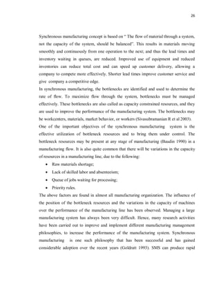 26
Synchronous manufacturing concept is based on “ The flow of material through a system,
not the capacity of the system, should be balanced”. This results in materials moving
smoothly and continuously from one operation to the next; and thus the lead times and
inventory waiting in queues, are reduced. Improved use of equipment and reduced
inventories can reduce total cost and can speed up customer delivery, allowing a
company to compete more effectively. Shorter lead times improve customer service and
give company a competitive edge.
In synchronous manufacturing, the bottlenecks are identified and used to determine the
rate of flow. To maximize flow through the system, bottlenecks must be managed
effectively. These bottlenecks are also called as capacity constrained resources, and they
are used to improve the performance of the manufacturing system. The bottlenecks may
be workcenters, materials, market behavior, or workers (Sivasubramanian R et al 2003).
One of the important objectives of the synchronous manufacturing system is the
effective utilization of bottleneck resources and to bring them under control. The
bottleneck resources may be present at any stage of manufacturing (Baudin 1990) in a
manufacturing flow. It is also quite common that there will be variations in the capacity
of resources in a manufacturing line, due to the following:
· Raw materials shortage;
· Lack of skilled labor and absenteeism;
· Queue of jobs waiting for processing;
· Priority rules.
The above factors are found in almost all manufacturing organization. The influence of
the position of the bottleneck resources and the variations in the capacity of machines
over the performance of the manufacturing line has been observed. Managing a large
manufacturing system has always been very difficult. Hence, many research activities
have been carried out to improve and implement different manufacturing management
philosophies, to increase the performance of the manufacturing system. Synchronous
manufacturing is one such philosophy that has been successful and has gained
considerable adoption over the recent years (Goldratt 1993). SMS can produce rapid
 