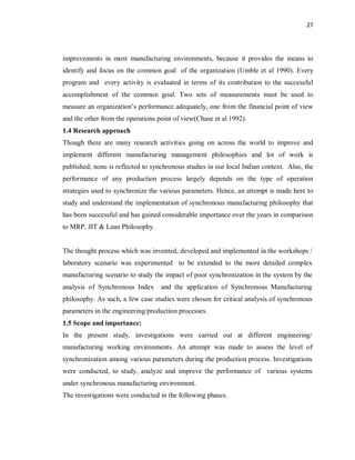 27
improvements in most manufacturing environments, because it provides the means to
identify and focus on the common goal of the organization (Umble et al 1990). Every
program and every activity is evaluated in terms of its contribution to the successful
accomplishment of the common goal. Two sets of measurements must be used to
measure an organization’s performance adequately, one from the financial point of view
and the other from the operations point of view(Chase et al 1992).
1.4 Research approach
Though there are many research activities going on across the world to improve and
implement different manufacturing management philosophies and lot of work is
published; none is reflected to synchronous studies in our local Indian context. Also, the
performance of any production process largely depends on the type of operation
strategies used to synchronize the various parameters. Hence, an attempt is made here to
study and understand the implementation of synchronous manufacturing philosophy that
has been successful and has gained considerable importance over the years in comparison
to MRP, JIT & Lean Philosophy.
The thought process which was invented, developed and implemented in the workshops /
laboratory scenario was experimented to be extended to the more detailed complex
manufacturing scenario to study the impact of poor synchronization in the system by the
analysis of Synchronous Index and the application of Synchronous Manufacturing
philosophy. As such, a few case studies were chosen for critical analysis of synchronous
parameters in the engineering/production processes.
1.5 Scope and importance:
In the present study, investigations were carried out at different engineering/
manufacturing working environments. An attempt was made to assess the level of
synchronization among various parameters during the production process. Investigations
were conducted, to study, analyze and improve the performance of various systems
under synchronous manufacturing environment.
The investigations were conducted in the following phases.
 