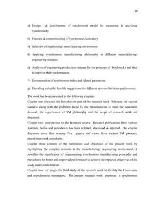 28
a) Design & development of synchronous model for measuring & analyzing
synchronicity
b) Erection & commissioning of synchronous laboratory
c) Selection of engineering/ manufacturing environment
d) Applying synchronous manufacturing philosophy at different manufacturing/
engineering scenario.
e) Analysis of engineering/production systems for the presence of bottlenecks and thus
to improve their performances.
f) Determination of synchronous index and related parameters.
g) Providing valuable/ feasible suggestions for different systems for better performance.
The work has been presented in the following chapters
Chapter one discusses the Introduction part of the research work. Wherein, the current
scenario along with the problems faced by the manufacturers to meet the customers
demand, the significance of SM philosophy and the scope of research work are
discussed.
Chapter two concentrates on the literature survey. Research publications from various
Journals, books and periodicals has been referred, discussed & reported. The chapter
discusses more than seventy five papers and views from various SM pioneers,
practitioners and consultants.
Chapter three consists of the motivation and objectives of the present work by
highlighting the complex scenario in the manufacturing/ engineering environment, it
specifies the significance of implementing synchronous manufacturing principles and
procedures for better and improved performance to achieve the expected objectives of the
study under consideration.
Chapter four envisages the field study of the research work to identify the Constraints
and asynchronous parameters. The present research work proposes a synchronous
 