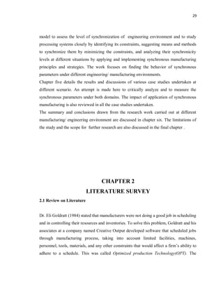29
model to assess the level of synchronization of engineering environment and to study
processing systems closely by identifying its constraints, suggesting means and methods
to synchronize them by minimizing the constraints, and analyzing their synchronicity
levels at different situations by applying and implementing synchronous manufacturing
principles and strategies. The work focuses on finding the behavior of synchronous
parameters under different engineering/ manufacturing environments.
Chapter five details the results and discussions of various case studies undertaken at
different scenario. An attempt is made here to critically analyze and to measure the
synchronous parameters under both domains. The impact of application of synchronous
manufacturing is also reviewed in all the case studies undertaken.
The summary and conclusions drawn from the research work carried out at different
manufacturing/ engineering environment are discussed in chapter six. The limitations of
the study and the scope for further research are also discussed in the final chapter .
CHAPTER 2
LITERATURE SURVEY
2.1 Review on Literature
Dr. Eli Goldratt (1984) stated that manufacturers were not doing a good job in scheduling
and in controlling their resources and inventories. To solve this problem, Goldratt and his
associates at a company named Creative Output developed software that scheduled jobs
through manufacturing process, taking into account limited facilities, machines,
personnel, tools, materials, and any other constraints that would affect a firm’s ability to
adhere to a schedule. This was called Optimized production Technology(OPT). The
 