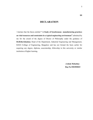 3
III
DECLARATION
I declare that the thesis entitled “ A Study of Synchronous manufacturing practices
on vital resources and constraints in a typical engineering environment”submitted by
me for the award of the degree of Doctor of Philosophy under the guidance of
Dr.B.Ravishankar, Head of the Department, Industrial Engineering and Management,
B.M.S College of Engineering, Bangalore and has not formed the basis earlier for
acquiring any degree, diploma, associateship, fellowship in this university or similar
institution of higher learning.
(Ashok Mehatha)
Reg No:ME05D023
 