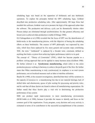 30
scheduling logic was based on the separation of bottleneck and non bottleneck
operations. To explain the principles behind the OPT scheduling logic, Goldratt
described nine production scheduling rules. After approximately 100 large firms had
installed this software, Goldratt went on to promote the logic of the approach rather than
the software. The production and delivery cycle can be dramatically shorten when
Process delays are eliminated through synchronization. So that greatest efficiency and
lowest cost is achieved when production is stable (S.Shingo 1988).
ELI Schragenhem et al (1990) revealed that the focus of OPT was the identification of
bottle-necks in the manufacturing process, with the objective of basing the scheduling
efforts on these bottlenecks. The essence of OPT philosophy was expressed by nine
rules, which have been replaced by five more general and accurate steps constituting
TOC, the term “ bottleneck” is replaced by a broader term: constraint, defined as
anything that limits a system from achieving higher performance relative to its goal.
The concept of “Theory of Constraints” (TOC), which has become popular as a
problem- solving approach that can be applied to many business areas (Goldratt 1990).
He further referred it as Synchronous manufacturing, which refers to the entire
production process working in harmony to achieve the profit goal of the firm. He further
states that When manufacturing is truly synchronized, its emphasis is on total system
performance, not on localized measures such as labor or machine utilization.
Baudin M. (1990), in his research investigations, identified that there will be variations in
the capacity of resources in a manufacturing line due to raw material shortage, lack of
skilled labor and absenteeism, queue of jobs waiting for processing and priority rules;
and he said that all these factors are found in almost all manufacturing organizations. He
further stated that these factors play a vital role in determining the production
performance of any system.
SMS can produce rapid improvements in most manufacturing environments
(M.M.Umble et al 1990), because it provides the means to identify and focus on the
common goal of the organization. Every program, every decision and every activity is
evaluated in terms of its contribution to the successful accomplishment of the common
 