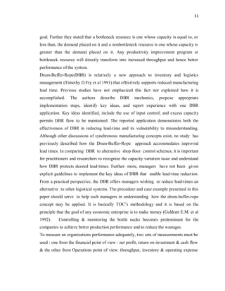 31
goal. Further they stated that a bottleneck resource is one whose capacity is equal to, or
less than, the demand placed on it and a nonbottleneck resource is one whose capacity is
greater than the demand placed on it. Any productivity improvement program at
bottleneck resource will directly transform into increased throughput and hence better
performance of the system.
Drum-Buffer-Rope(DBR) is relatively a new approach to inventory and logistics
management (Timothy D.Fry et al 1991) that effectively supports reduced manufacturing
lead time. Previous studies have not emphasized this fact nor explained how it is
accomplished. The authors describe DBR mechanics, propose appropriate
implementation steps, identify key ideas, and report experience with one DBR
application. Key ideas identified, include the use of input control; and excess capacity
permits DBR flow to be maintained. The reported application demonstrates both the
effectiveness of DBR in reducing lead-time and its vulnerability to misunderstanding.
Although other discussions of synchronous manufacturing concepts exist, no study has
previously described how the Drum-Buffer-Rope approach accommodates improved
lead times. In comparing DBR to alternative shop floor control schemes, it is important
for practitioners and researchers to recognize the capacity variation issue and understand
how DBR protects desired lead-times. Further- more, managers have not been given
explicit guidelines to implement the key ideas of DBR that enable lead-time reduction.
From a practical perspective, the DBR offers managers wishing to reduce lead-times an
alternative to other logistical systems. The procedure and case example presented in this
paper should serve to help such managers in understanding how the drum-buffer-rope
concept may be applied. It is basically TOC’s methodology and it is based on the
principle that the goal of any economic enterprise is to make money (Goldratt E.M. et al
1992). Controlling & monitoring the bottle necks becomes predominant for the
companies to achieve better production performance and to reduce the wastages.
To measure an organizations performance adequately, two sets of measurements must be
used : one from the financial point of view : net profit, return on investment & cash flow
& the other from Operations point of view: throughput, inventory & operating expense
 