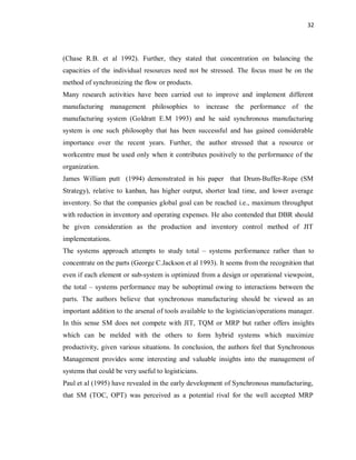 32
(Chase R.B. et al 1992). Further, they stated that concentration on balancing the
capacities of the individual resources need not be stressed. The focus must be on the
method of synchronizing the flow or products.
Many research activities have been carried out to improve and implement different
manufacturing management philosophies to increase the performance of the
manufacturing system (Goldratt E.M 1993) and he said synchronous manufacturing
system is one such philosophy that has been successful and has gained considerable
importance over the recent years. Further, the author stressed that a resource or
workcentre must be used only when it contributes positively to the performance of the
organization.
James William putt (1994) demonstrated in his paper that Drum-Buffer-Rope (SM
Strategy), relative to kanban, has higher output, shorter lead time, and lower average
inventory. So that the companies global goal can be reached i.e., maximum throughput
with reduction in inventory and operating expenses. He also contended that DBR should
be given consideration as the production and inventory control method of JIT
implementations.
The systems approach attempts to study total – systems performance rather than to
concentrate on the parts (George C.Jackson et al 1993). It seems from the recognition that
even if each element or sub-system is optimized from a design or operational viewpoint,
the total – systems performance may be suboptimal owing to interactions between the
parts. The authors believe that synchronous manufacturing should be viewed as an
important addition to the arsenal of tools available to the logistician/operations manager.
In this sense SM does not compete with JIT, TQM or MRP but rather offers insights
which can be melded with the others to form hybrid systems which maximize
productivity, given various situations. In conclusion, the authors feel that Synchronous
Management provides some interesting and valuable insights into the management of
systems that could be very useful to logisticians.
Paul et al (1995) have revealed in the early development of Synchronous manufacturing,
that SM (TOC, OPT) was perceived as a potential rival for the well accepted MRP
 