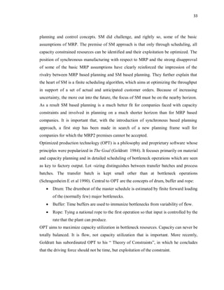 33
planning and control concepts. SM did challenge, and rightly so, some of the basic
assumptions of MRP. The premise of SM approach is that only through scheduling, all
capacity constrained resources can be identified and their exploitation be optimized. The
position of synchronous manufacturing with respect to MRP and the strong disapproval
of some of the basic MRP assumptions have clearly reinforced the impression of the
rivalry between MRP based planning and SM based planning. They further explain that
the heart of SM is a finite scheduling algorithm, which aims at optimizing the throughput
in support of a set of actual and anticipated customer orders. Because of increasing
uncertainty, the more out into the future, the focus of SM must be on the nearby horizon.
As a result SM based planning is a much better fit for companies faced with capacity
constraints and involved in planning on a much shorter horizon than for MRP based
companies. It is important that, with the introduction of synchronous based planning
approach, a first step has been made in search of a new planning frame wall for
companies for which the MRP2 premises cannot be accepted.
Optimized production technology (OPT) is a philosophy and proprietary software whose
principles were popularized in The Goal (Goldratt 1984). It focuses primarily on material
and capacity planning and in detailed scheduling of bottleneck operations which are seen
as key to factory output. Lot -sizing distinguishes between transfer batches and process
batches. The transfer batch is kept small other than at bottleneck operations
(Schragenheim E et al 1990). Central to OPT are the concepts of drum, buffer and rope:
· Drum: The drumbeat of the master schedule is estimated by finite forward loading
of the (normally few) major bottlenecks.
· Buffer: Time buffers are used to immunize bottlenecks from variability of flow.
· Rope: Tying a national rope to the first operation so that input is controlled by the
rate that the plant can produce.
OPT aims to maximize capacity utilization in bottleneck resources. Capacity can never be
totally balanced. It is flow, not capacity utilization that is important. More recently,
Goldratt has subordinated OPT to his “ Theory of Constraints”, in which he concludes
that the driving force should not be time, but exploitation of the constraint.
 