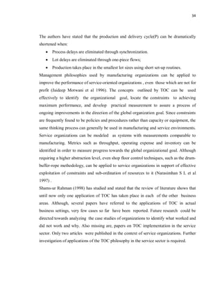 34
The authors have stated that the production and delivery cycle(P) can be dramatically
shortened when:
· Process delays are eliminated through synchronization.
· Lot delays are eliminated through one-piece flows;
· Production takes place in the smallest lot sizes using short set-up routines.
Management philosophies used by manufacturing organizations can be applied to
improve the performance of service-oriented organizations , even those which are not for
profit (Jaideep Motwani et al 1996). The concepts outlined by TOC can be used
effectively to identify the organizational goal, locate the constraints to achieving
maximum performance, and develop practical measurement to assure a process of
ongoing improvements in the direction of the global organization goal. Since constraints
are frequently found to be policies and procedures rather than capacity or equipment, the
same thinking process can generally be used in manufacturing and service environments.
Service organizations can be modeled as systems with measurements comparable to
manufacturing. Metrics such as throughput, operating expense and inventory can be
identified in order to measure progress towards the global organizational goal. Although
requiring a higher abstraction level, even shop floor control techniques, such as the drum-
buffer-rope methodology, can be applied to service organizations in support of effective
exploitation of constraints and sub-ordination of resources to it (Narasimhan S L et al
1997) .
Shams-ur Rahman (1998) has studied and stated that the review of literature shows that
until now only one application of TOC has taken place in each of the other business
areas. Although, several papers have referred to the applications of TOC in actual
business settings, very few cases so far have been reported. Future research could be
directed towards analyzing the case studies of organizations to identify what worked and
did not work and why. Also missing are, papers on TOC implementation in the service
sector. Only two articles were published in the context of service organizations. Further
investigation of applications of the TOC philosophy in the service sector is required.
 