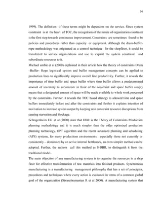 36
1999). The definition of these terms might be dependent on the service. Since system
constraint is at the heart of TOC, the recognition of the nature of organization constraint
is the first step towards continuous improvement. Constraints are sometimes found to be
policies and procedures rather than capacity or equipment. Although the drum-buffer-
rope methodology was originated as a control technique for the shopfloor, it could be
transferred to service organizations and use to exploit the system constraint and
subordinate resources to it.
Michael umble et al (2000) explained in their article how the theory of constraints Drum
–Buffer- Rope logistical system and buffer management concepts can be applied to
production lines to significantly improve overall line productivity. Further, it reveals the
importance of time buffer and space buffer where time buffer allows a predetermined
amount of inventory to accumulate in front of the constraint and space buffer simply
means that a designated amount of space will be made available to whole work processed
by the constraints. Further, it reveals the TOC based strategy to allowed time and space
buffers immediately before and after the constraints and further it explains intention of
motivation to increase system output by keeping non constraint resource disruptions from
causing starvation and blockage.
Schragenheim Eli et al (2000) state that DBR is the Theory of Constraints Production
planning methodology and it is much simpler than the older optimized production
planning technology. OPT algorithm and the recent advanced planning and scheduling
(APS) systems, for many productions environments, especially those not currently or
consistently – dominated by an active internal bottleneck, an even simpler method can be
adopted. Further, the authors call this method as S-DBR, to distinguish it from the
traditional model..
The main objective of any manufacturing system is to organize the resources in a shop
floor for effective transformation of raw materials into finished products. Synchronous
manufacturing is a manufacturing management philosophy that has a set of principles,
procedures and techniques where every action is evaluated in terms of a common global
goal of the organization (Sivasubramanian R et al 2000). A manufacturing system that
 