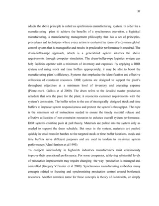 37
adopts the above principle is called as synchronous manufacturing system. In order for a
manufacturing plant to achieve the benefits of a synchronous operation, a logistical
manufacturing, a manufacturing management philosophy that has a set of principles,
procedures and techniques where every action is evaluated in terms of a common global
control system that is manageable and results in predictable performance is required. The
drum-buffer-rope approach, which is a generalized system satisfies the above
requirements through computer simulation. The drum-buffer-rope logistics system can
help facilities operate with a minimum of inventory and expenses. By applying a DBR
system and using stock and time buffers appropriately, it may be able to boost the
manufacturing plant’s efficiency. Systems that emphasize the identification and effective
utilization of constraint resources. DBR systems are designed to support the plant’s
throughput objectives at a minimum level of inventory and operating expense
(Pierre-morit. Gallois et al 2000). The drum refers to the detailed master production
schedule that sets the pace for the plant; it reconciles customer requirements with the
system’s constraints. The buffer refers to the use of strategically designed stock and time
buffers to improve system responsiveness and protect the system’s throughput. The rope
is the minimum set of instructions needed to ensure the timely material release and
effective utilization of non-constraint resources to enhance overall system performance.
DBR systems combine push & pull theory. Materials are pulled into the system only as
needed to support the drum schedule. But once in the system, materials are pushed
quickly in small transfer batches to the targeted stock or time buffer locations, stock and
time buffers serve different purposes and are used in tandem to maximize system
performance.(Alan Harrison et al 1995)
To compete successfully in high-tech industries manufacturers must continuously
improve their operational performance. For some companies, achieving substantial levels
of production improvement may require changing the way production is managed and
controlled (Gregory V.Frazier et al 2000). Synchronous manufacturing embodies many
concepts related to focusing and synchronizing production control around bottleneck
resources. Another common name for these concepts is theory of constraints, or simply
 