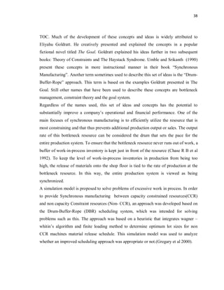 38
TOC. Much of the development of these concepts and ideas is widely attributed to
Eliyahu Goldratt. He creatively presented and explained the concepts in a popular
fictional novel titled The Goal. Goldratt explained his ideas further in two subsequent
books: Theory of Constraints and The Haystack Syndrome. Umble and Srikanth (1990)
present these concepts in more instructional manner in their book “Synchronous
Manufacturing”. Another term sometimes used to describe this set of ideas is the “Drum-
Buffer-Rope” approach. This term is based on the examples Goldratt presented in The
Goal. Still other names that have been used to describe these concepts are bottleneck
management, constraint theory and the goal system.
Regardless of the names used, this set of ideas and concepts has the potential to
substantially improve a company’s operational and financial performance. One of the
main focuses of synchronous manufacturing is to efficiently utilize the resource that is
most constraining and that thus prevents additional production output or sales. The output
rate of this bottleneck resource can be considered the drum that sets the pace for the
entire production system. To ensure that the bottleneck resource never runs out of work, a
buffer of work-in-process inventory is kept just in front of the resource (Chase R B et al
1992). To keep the level of work-in-process inventories in production from being too
high, the release of materials onto the shop floor is tied to the rate of production at the
bottleneck resource. In this way, the entire production system is viewed as being
synchronized.
A simulation model is proposed to solve problems of excessive work in process. In order
to provide Synchronous manufacturing between capacity constrained resources(CCR)
and non capacity Constraint resources (Non- CCR), an approach was developed based on
the Drum-Buffer-Rope (DBR) scheduling system, which was intended for solving
problems such as this. The approach was based on a heuristic that integrates wagner –
whitin’s algorithm and finite loading method to determine optimum lot sizes for non
CCR machines material release schedule. This simulation model was used to analyze
whether an improved scheduling approach was appropriate or not.(Gregary et al 2000).
 