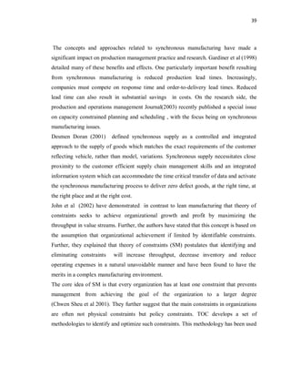 39
The concepts and approaches related to synchronous manufacturing have made a
significant impact on production management practice and research. Gardiner et al (1998)
detailed many of these benefits and effects. One particularly important benefit resulting
from synchronous manufacturing is reduced production lead times. Increasingly,
companies must compete on response time and order-to-delivery lead times. Reduced
lead time can also result in substantial savings in costs. On the research side, the
production and operations management Journal(2003) recently published a special issue
on capacity constrained planning and scheduling , with the focus being on synchronous
manufacturing issues.
Desmen Doran (2001) defined synchronous supply as a controlled and integrated
approach to the supply of goods which matches the exact requirements of the customer
reflecting vehicle, rather than model, variations. Synchronous supply necessitates close
proximity to the customer efficient supply chain management skills and an integrated
information system which can accommodate the time critical transfer of data and activate
the synchronous manufacturing process to deliver zero defect goods, at the right time, at
the right place and at the right cost.
John et al (2002) have demonstrated in contrast to lean manufacturing that theory of
constraints seeks to achieve organizational growth and profit by maximizing the
throughput in value streams. Further, the authors have stated that this concept is based on
the assumption that organizational achievement if limited by identifiable constraints.
Further, they explained that theory of constraints (SM) postulates that identifying and
eliminating constraints will increase throughput, decrease inventory and reduce
operating expenses in a natural unavoidable manner and have been found to have the
merits in a complex manufacturing environment.
The core idea of SM is that every organization has at least one constraint that prevents
management from achieving the goal of the organization to a larger degree
(Chwen Sheu et al 2001). They further suggest that the main constraints in organizations
are often not physical constraints but policy constraints. TOC develops a set of
methodologies to identify and optimize such constraints. This methodology has been used
 