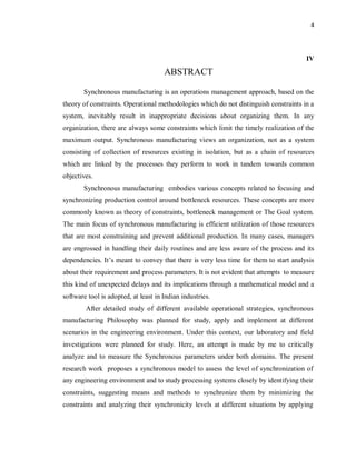 4
IV
ABSTRACT
Synchronous manufacturing is an operations management approach, based on the
theory of constraints. Operational methodologies which do not distinguish constraints in a
system, inevitably result in inappropriate decisions about organizing them. In any
organization, there are always some constraints which limit the timely realization of the
maximum output. Synchronous manufacturing views an organization, not as a system
consisting of collection of resources existing in isolation, but as a chain of resources
which are linked by the processes they perform to work in tandem towards common
objectives.
Synchronous manufacturing embodies various concepts related to focusing and
synchronizing production control around bottleneck resources. These concepts are more
commonly known as theory of constraints, bottleneck management or The Goal system.
The main focus of synchronous manufacturing is efficient utilization of those resources
that are most constraining and prevent additional production. In many cases, managers
are engrossed in handling their daily routines and are less aware of the process and its
dependencies. It’s meant to convey that there is very less time for them to start analysis
about their requirement and process parameters. It is not evident that attempts to measure
this kind of unexpected delays and its implications through a mathematical model and a
software tool is adopted, at least in Indian industries.
After detailed study of different available operational strategies, synchronous
manufacturing Philosophy was planned for study, apply and implement at different
scenarios in the engineering environment. Under this context, our laboratory and field
investigations were planned for study. Here, an attempt is made by me to critically
analyze and to measure the Synchronous parameters under both domains. The present
research work proposes a synchronous model to assess the level of synchronization of
any engineering environment and to study processing systems closely by identifying their
constraints, suggesting means and methods to synchronize them by minimizing the
constraints and analyzing their synchronicity levels at different situations by applying
 
