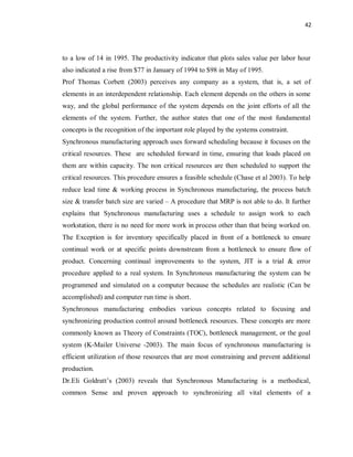 42
to a low of 14 in 1995. The productivity indicator that plots sales value per labor hour
also indicated a rise from $77 in January of 1994 to $98 in May of 1995.
Prof Thomas Corbett (2003) perceives any company as a system, that is, a set of
elements in an interdependent relationship. Each element depends on the others in some
way, and the global performance of the system depends on the joint efforts of all the
elements of the system. Further, the author states that one of the most fundamental
concepts is the recognition of the important role played by the systems constraint.
Synchronous manufacturing approach uses forward scheduling because it focuses on the
critical resources. These are scheduled forward in time, ensuring that loads placed on
them are within capacity. The non critical resources are then scheduled to support the
critical resources. This procedure ensures a feasible schedule (Chase et al 2003). To help
reduce lead time & working process in Synchronous manufacturing, the process batch
size & transfer batch size are varied – A procedure that MRP is not able to do. It further
explains that Synchronous manufacturing uses a schedule to assign work to each
workstation, there is no need for more work in process other than that being worked on.
The Exception is for inventory specifically placed in front of a bottleneck to ensure
continual work or at specific points downstream from a bottleneck to ensure flow of
product. Concerning continual improvements to the system, JIT is a trial & error
procedure applied to a real system. In Synchronous manufacturing the system can be
programmed and simulated on a computer because the schedules are realistic (Can be
accomplished) and computer run time is short.
Synchronous manufacturing embodies various concepts related to focusing and
synchronizing production control around bottleneck resources. These concepts are more
commonly known as Theory of Constraints (TOC), bottleneck management, or the goal
system (K-Mailer Universe -2003). The main focus of synchronous manufacturing is
efficient utilization of those resources that are most constraining and prevent additional
production.
Dr.Eli Goldratt’s (2003) reveals that Synchronous Manufacturing is a methodical,
common Sense and proven approach to synchronizing all vital elements of a
 