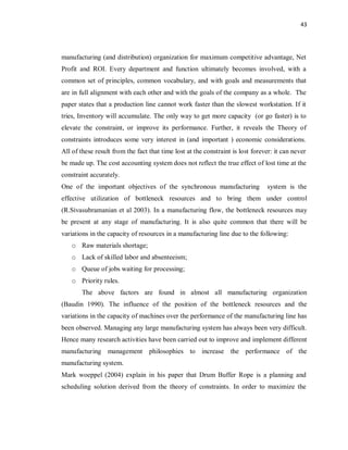 43
manufacturing (and distribution) organization for maximum competitive advantage, Net
Profit and ROI. Every department and function ultimately becomes involved, with a
common set of principles, common vocabulary, and with goals and measurements that
are in full alignment with each other and with the goals of the company as a whole. The
paper states that a production line cannot work faster than the slowest workstation. If it
tries, Inventory will accumulate. The only way to get more capacity (or go faster) is to
elevate the constraint, or improve its performance. Further, it reveals the Theory of
constraints introduces some very interest in (and important ) economic considerations.
All of these result from the fact that time lost at the constraint is lost forever: it can never
be made up. The cost accounting system does not reflect the true effect of lost time at the
constraint accurately.
One of the important objectives of the synchronous manufacturing system is the
effective utilization of bottleneck resources and to bring them under control
(R.Sivasubramanian et al 2003). In a manufacturing flow, the bottleneck resources may
be present at any stage of manufacturing. It is also quite common that there will be
variations in the capacity of resources in a manufacturing line due to the following:
o Raw materials shortage;
o Lack of skilled labor and absenteeism;
o Queue of jobs waiting for processing;
o Priority rules.
The above factors are found in almost all manufacturing organization
(Baudin 1990). The influence of the position of the bottleneck resources and the
variations in the capacity of machines over the performance of the manufacturing line has
been observed. Managing any large manufacturing system has always been very difficult.
Hence many research activities have been carried out to improve and implement different
manufacturing management philosophies to increase the performance of the
manufacturing system.
Mark woeppel (2004) explain in his paper that Drum Buffer Rope is a planning and
scheduling solution derived from the theory of constraints. In order to maximize the
 