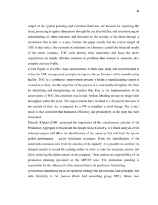 44
output of the system planning and execution behaviors are focused on exploiting the
drum, protecting it against disruptions through the use time buffers, and synchronizing or
subordinating all other resources and decisions to the activity of the drum through a
mechanism that is akin to a rope. Further, the paper reveals that the crucial insight of
TOC is that only a few elements (Constraints) in a business control the financial results
of the entire company. TOC tools identify these constraints and focus the entire
organization on simple effective solutions to problems that seemed in surmount ably
complex and unsolvable.
C.Carl Pegels et al (2004) have demonstrated in their case study and recommended to
utilize the TOC management principles to improve the performance of the manufacturing
facility. TOC is a continuous improvement process wherein a manufacturing system is
viewed as a chain, and the objective of the process is to continually strengthen the chain
by identifying and strengthening the weakest link. Due to the implementation of the
action items of TOC, the constraint was in fact broken. Molding set-ups no longer limit
throughput within the plant. The improvements have resulted in a 26 percent decrease in
the amount of time that is required for a PM to complete a mold change. The overall
result is that constraint that hampered efficiency and productivity at the plant has been
eliminated.
Marcelo Klippel (2004) presented the importance of the simultaneous calculus of the
Production Aggregate Demand and the Rough Gross Capacity. A Critical analysis of the
obtained outputs will allow the identification of the resources that will limit the system
global performance – called bottleneck resources. From the identification of the
constraints resources and from the calculus of its capacity, it is possible to confront the
demand needed to attend the existing orders in order to take the necessary actions that
allow achieving the desire outputs at the company. These actions are responsibility of the
production planning personnel at the MPCSP area. The production planning is
responsible for the refinement of the demand before its production Scheduling.
synchronous manufacturing as an operation strategy that incorporates lean principles, but
adds flexibility to the process (Rock ford consulting group 2005). Where lean
 