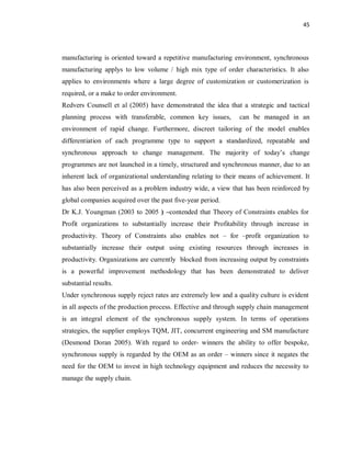 45
manufacturing is oriented toward a repetitive manufacturing environment, synchronous
manufacturing applys to low volume / high mix type of order characteristics. It also
applies to environments where a large degree of customization or customerization is
required, or a make to order environment.
Redvers Counsell et al (2005) have demonstrated the idea that a strategic and tactical
planning process with transferable, common key issues, can be managed in an
environment of rapid change. Furthermore, discreet tailoring of the model enables
differentiation of each programme type to support a standardized, repeatable and
synchronous approach to change management. The majority of today’s change
programmes are not launched in a timely, structured and synchronous manner, due to an
inherent lack of organizational understanding relating to their means of achievement. It
has also been perceived as a problem industry wide, a view that has been reinforced by
global companies acquired over the past five-year period.
Dr K.J. Youngman (2003 to 2005 ) –contended that Theory of Constraints enables for
Profit organizations to substantially increase their Profitability through increase in
productivity. Theory of Constraints also enables not – for –profit organization to
substantially increase their output using existing resources through increases in
productivity. Organizations are currently blocked from increasing output by constraints
is a powerful improvement methodology that has been demonstrated to deliver
substantial results.
Under synchronous supply reject rates are extremely low and a quality culture is evident
in all aspects of the production process. Effective and through supply chain management
is an integral element of the synchronous supply system. In terms of operations
strategies, the supplier employs TQM, JIT, concurrent engineering and SM manufacture
(Desmond Doran 2005). With regard to order- winners the ability to offer bespoke,
synchronous supply is regarded by the OEM as an order – winners since it negates the
need for the OEM to invest in high technology equipment and reduces the necessity to
manage the supply chain.
 