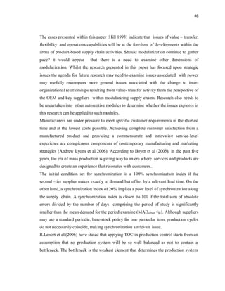 46
The cases presented within this paper (Hill 1993) indicate that issues of value – transfer,
flexibility and operations capabilities will be at the forefront of developments within the
arena of product-based supply chain activities. Should modularization continue to gather
pace? it would appear that there is a need to examine other dimensions of
modularization. Whilst the research presented in this paper has focused upon strategic
issues the agenda for future research may need to examine issues associated with power
may usefully encompass more general issues associated with the change to inter-
organizational relationships resulting from value- transfer activity from the perspective of
the OEM and key suppliers within modularizing supply chains. Research also needs to
be undertaken into other automotive modules to determine whether the issues explores in
this research can be applied to such modules.
Manufacturers are under pressure to meet specific customer requirements in the shortest
time and at the lowest costs possible. Achieving complete customer satisfaction from a
manufactured product and providing a commensurate and innovative service-level
experience are conspicuous components of contemporary manufacturing and marketing
strategies (Andrew Lyons et al 2006). According to Boyer et al (2005), in the past five
years, the era of mass production is giving way to an era where services and products are
designed to create an experience that resonates with customers..
The initial condition set for synchronization is a 100% synchronization index if the
second –tier supplier makes exactly to demand but offset by a relevant lead time. On the
other hand, a synchronization index of 20% implies a poor level of synchronization along
the supply chain. A synchronization index is closer to 100 if the total sum of absolute
errors divided by the number of days comprising the period of study is significantly
smaller than the mean demand for the period examine (MADoffset <µ). Although suppliers
may use a standard periodic, base-stock policy for one particular item, production cycles
do not necessarily coincide, making synchronization a relevant issue.
R.Lenort et al (2006) have stated that applying TOC in production control starts from an
assumption that no production system will be so well balanced as not to contain a
bottleneck. The bottleneck is the weakest element that determines the production system
 