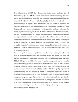 48
Roberto Sarmiento et al (2007) have demonstrated that the framework for the study of
the variables (TQM,JIT, TPM & SM) that are associated with manufacturing efficiency
and the relationships between constraints and some other manufacturing capabilities are
more difficult and unclear & hence need to be studied euphorically in more detail.
Rosario Domingo et al (2007) have demonstrated few case studies of assembly line
improvement by means of synchronous management. The empirical results drawn from
the case study serve to demonstrate that an operating decision has helped to improve the
metrics, in particular reducing the dock-to-dock time and increasing the synchronous rate,
and shows the transformation of a former line manufacturing organization into a better
lean organization that has attained lowest cycle time. The milkrun reduces waste in terms
of unnecessary inventories, excessive transportation and idle times, without changing the
production philosophy or layout. However, this improvement cannot be static and
isolated, it is a part of a continuous improvement strategy. The advances will continue in
the future. Therefore, in future researches, it will be interested to develop a frame work
for modeling the practice.
One of the significant lessons of synchronous manufacturing is not only that efforts that
result in increased efficiency of a non-bottleneck process are wasted but also that
operating non-bottleneck resources to maximum efficiency will create excess inventory
(Mahesh C.Gupta et al 2008). The tools of quality management can, however, be
employed effectively within the framework of the five focusing steps of TOC to either
identify or exploit the system’s constraint(s). In other words, the five focusing steps and
goal/necessary condition framework of TOC can be used to focus quality improvement
efforts where they will have the greatest impact. Of even greater significance is that if
the mindset of top management is CWT, the inefficiencies identified through quality
management programs might be translated into bottom line results through layoffs.
Such actions are inconsistent with both the view of employee and customer satisfaction
as necessary conditions and the profit chain discussed above. In addition, the thinking
process tools of TOC provide techniques for identifying and solving root problems –
which is a stated aim of TQM practices.
 