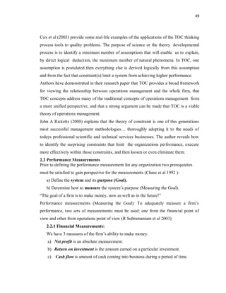 49
Cox et al (2003) provide some real-life examples of the applications of the TOC thinking
process tools to quality problems. The purpose of science or the theory developmental
process is to identify a minimum number of assumptions that will enable us to explain,
by direct logical deduction, the maximum number of natural phenomena. In TOC, one
assumption is postulated then everything else is derived logically from this assumption
and from the fact that constraint(s) limit a system from achieving higher performance.
Authors have demonstrated in their research paper that TOC provides a broad framework
for viewing the relationship between operations management and the whole firm, that
TOC concepts address many of the traditional concepts of operations management from
a more unified perspective, and that a strong argument can be made that TOC is a viable
theory of operations management.
John A Ricketts (2008) explains that the theory of constraint is one of this generations
most successful management methodologies… thoroughly adopting it to the needs of
todays professional scientific and technical services businesses. The author reveals how
to identify the surprising constraints that limit the organizations performance, execute
more effectively within those constraints, and then loosen or even eliminate them.
2.2 Performance Measurements
Prior to defining the performance measurement for any organization two prerequisites
must be satisfied to gain perspective for the measurements (Chase et al 1992 ):
a) Define the system and its purpose (Goal).
b) Determine how to measure the system’s purpose (Measuring the Goal).
“The goal of a firm is to make money, now as well as in the future!”
Performance measurements (Measuring the Goal): To adequately measure a firm’s
performance, two sets of measurements must be used: one from the financial point of
view and other from operations point of view (R Subramaniam et al 2003)
2.2.1 Financial Measurements:
We have 3 measures of the firm’s ability to make money.
a) Net profit is an absolute measurement.
b) Return on investment is the amount earned on a particular investment.
c) Cash flow is amount of cash coming into business during a period of time.
 