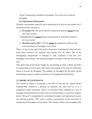 50
All the 3 measurements should be used together. Use of any one can often be
misleading.
2.2.2 Operational Measurements:
The above measurements cannot be used at operational level; here we need another set of
measurements that will guide us.
a) Throughput (T) is the rate at which the organization generates money through
sales. More is better.
b) Inventory (I) is the money that the systems spends on things that it intends to
sell. Less is better
c) Operating expense (OE) is all of the money the organization spends in order
to turn inventory into throughput. Less is better
Often, it is easy to lose sight of the goal in the process of making day-to-day decisions.
Given three measures, one naturally takes priority over the others. One of the
distinguishing characteristics of managers in TOC companies is that they view
throughput as the measure with the greatest degree of leverage in both the short and long
term.
They believe that growth doesn’t happen by concentrating on what to shrink, but rather
by concentrating on what to grow. That means concentrating on the means by which they
choose to increase the throughput. This emphasis on throughput first (inventory second
and operating expenses as third) is referred to as “Throughput World Thinking”.
2.3 THEORY OF CONSTRAINTS
The creation of Theory of Constraint is the effort of one man Dr. Eliyahu Moshe
Goldratt(1990). Goldratt is a physicist by education who later went on to be a
management author and thinker. Theory of Constraint (TOC) originated as a way of
managing manufacturing environments where the ultimate goal is to maximize company
profits. This goal is accomplished by maximizing throughput and minimizing inventory
and operating expenses. TOC seeks to achieve organizational growth and profit by
maximizing the throughput in value stream. This concept is based on the assumption that
 