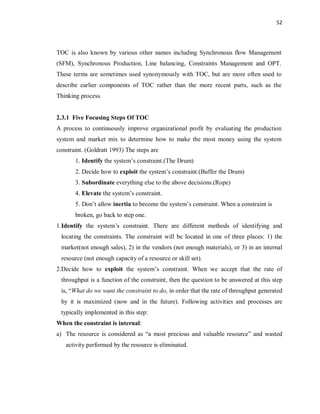 52
TOC is also known by various other names including Synchronous flow Management
(SFM), Synchronous Production, Line balancing, Constraints Management and OPT.
These terms are sometimes used synonymously with TOC, but are more often used to
describe earlier components of TOC rather than the more recent parts, such as the
Thinking process.
2.3.1 Five Focusing Steps Of TOC
A process to continuously improve organizational profit by evaluating the production
system and market mix to determine how to make the most money using the system
constraint. (Goldratt 1993) The steps are
1. Identify the system’s constraint.(The Drum)
2. Decide how to exploit the system’s constraint.(Buffer the Drum)
3. Subordinate everything else to the above decisions.(Rope)
4. Elevate the system’s constraint.
5. Don’t allow inertia to become the system’s constraint. When a constraint is
broken, go back to step one.
1.Identify the system’s constraint. There are different methods of identifying and
locating the constraints. The constraint will be located in one of three places: 1) the
market(not enough sales), 2) in the vendors (not enough materials), or 3) in an internal
resource (not enough capacity of a resource or skill set).
2.Decide how to exploit the system’s constraint. When we accept that the rate of
throughput is a function of the constraint, then the question to be answered at this step
is, “What do we want the constraint to do, in order that the rate of throughput generated
by it is maximized (now and in the future). Following activities and processes are
typically implemented in this step:
When the constraint is internal:
a) The resource is considered as “a most precious and valuable resource” and wasted
activity performed by the resource is eliminated.
 