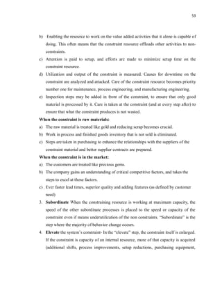 53
b) Enabling the resource to work on the value added activities that it alone is capable of
doing. This often means that the constraint resource offloads other activities to non-
constraints.
c) Attention is paid to setup, and efforts are made to minimize setup time on the
constraint resource.
d) Utilization and output of the constraint is measured. Causes for downtime on the
constraint are analyzed and attacked. Care of the constraint resource becomes priority
number one for maintenance, process engineering, and manufacturing engineering.
e) Inspection steps may be added in front of the constraint, to ensure that only good
material is processed by it. Care is taken at the constraint (and at every step after) to
ensure that what the constraint produces is not wasted.
When the constraint is raw materials:
a) The raw material is treated like gold and reducing scrap becomes crucial.
b) Work in process and finished goods inventory that is not sold is eliminated.
c) Steps are taken in purchasing to enhance the relationships with the suppliers of the
constraint material and better supplier contracts are prepared.
When the constraint is in the market:
a) The customers are treated like precious gems.
b) The company gains an understanding of critical competitive factors, and takes the
steps to excel at those factors.
c) Ever faster lead times, superior quality and adding features (as defined by customer
need)
3. Subordinate When the constraining resource is working at maximum capacity, the
speed of the other subordinate processes is placed to the speed or capacity of the
constraint even if means underutilization of the non constraints. “Subordinate” is the
step where the majority of behavior change occurs.
4. Elevate the system’s constraint- In the “elevate” step, the constraint itself is enlarged.
If the constraint is capacity of an internal resource, more of that capacity is acquired
(additional shifts, process improvements, setup reductions, purchasing equipment,
 