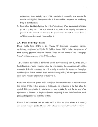 54
outsourcing, hiring people, etc.). If the constraint is materials, new sources for
material are acquired. If the constraint is in the market, then sales and marketing
bring in more business.
5. Don’t allow inertia to become the system’s constraint. When a constraint is broken,
go back to step one. This step reminds us to make it an ongoing improvement
process. It also reminds us that once the constraint is elevated, to ensure there is
sufficient protective capacity surrounding it.
2.3.2 Drum -Buffer-Rope System
Drum -Buffer-Rope (DBR) is the Theory Of Constraint production planning
methodology originated by Eliyahu M. Goldratt in the 1980’s. In fact, the concepts of
DBR actually preceded the Five-Focusing Steps and the notion of the “Throughput
World” in the development of the TOC paradigm.
DBR assumes that within a dependent system there is usually one or, at the least, a
limited number of scarce resource, within the system across the product mix, let’s call it a
constraint. It is this constraint that will actually determine the amount of throughput
achieved by the system. In other words a manufacturing facility will only get out as much
as its scarce resource or constraint will allow it to.
Every such production system needs some point to control the flow of product through
the system. If the system contains a bottleneck, the bottleneck is the best place for
control. This control point is called drum because it sticks the beat that the rest of the
system uses to function i.e. the production rate is typically likened that of the drum, and it
provides the pace for the rest of the system.
If there is no bottleneck then the next place to place the drum would be a capacity
constrained resource (CCR). If none of the above are present, the control point can be
 