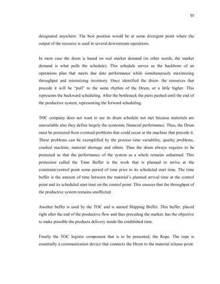 55
designated anywhere. The best position would be at some divergent point where the
output of the resource is used in several downstream operations.
In most case the drum is based on real market demand (in other words, the market
demand is what pulls the schedule). This schedule serves as the backbone of an
operations plan that meets due date performance while simultaneously maximizing
throughput and minimizing inventory. Once identified the drum- the resources that
precede it will be “pull” to the same rhythm of the Drum, or a little higher. This
represents the backward scheduling. After the bottleneck the parts pushed until the end of
the productive system, representing the forward scheduling.
TOC company does not want to see its drum schedule not met because materials are
unavailable also they define largely the economic financial performance. Thus, the Drum
must be protected from eventual problems that could occur at the machine that precede it.
These problems can be exemplified by the process time variability, quality problems,
crashed machine, material shortage and others. Thus the drum always requires to be
protected so that the performance of the system as a whole remains unharmed. This
protection called the Time Buffer is the work that is planned to arrive at the
constraint/control point some period of time prior to its scheduled start time. The time
buffer is the amount of time between the material’s planned arrival time at the control
point and its scheduled start time on the control point. This ensures that the throughput of
the productive system remains unaffected.
Another buffer is used by the TOC and is named Shipping Buffer. This buffer, placed
right after the end of the productive flow and thus preceding the market, has the objective
to make possible the products delivery inside the established time.
Finally the TOC logistic component that is to be presented, the Rope. The rope is
essentially a communication device that connects the Drum to the material release point.
 