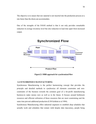56
The objective is to ensure that raw material is not inserted into the production process at a
rate faster than the drum can accommodate.
One of the strengths of the D-B-R method is that it not only provides remarkable
reduction in average inventory level but also reduction in lead time apart from increased
output.
Figure2.1 DBR approach for synchronized flow
2.4 SYNCHRONOUS MANUFACTURING
Synchronous Manufacturing is the perfect harmonizing concept that provides the
principle and detailed methods to synchronize all elements constraints and non-
constraints of the business towards the common goal of a for-profit manufacturing
business-to make money now as well as in the future. It focuses around bottleneck
resources and efficient utilization of those resources that are most constraining and the
same time prevent additional production (E.M Goldratt et al 1984).
Synchronous Manufacturing offers industrial engineers to establish shop schedules that
actually work and schedules that remain valid despite data inaccuracy, people being
 
