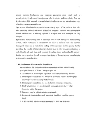 57
absent, machine breakdowns and processes generating scrap which leads to
asynchronicity. Synchronous Manufacturing calls for shorter lead times, faster flow and
low inventory. This approach is typically fast to implement and can take advantage over
other improvement methodologies.
Synchronous Manufacturing approach involves every aspect of the business from sales
and marketing through purchases, production, shipping, research and development,
human resources etc- in working together to a degree that most managers can only
imagine.
Synchronous manufacturing aims at creating a flow of work through the manufacturing
system, either continuous or intermittent, in order to achieve short and constant
throughput times and a predictable loading of the resources in the system, thereby
exploiting the benefits of intermittent production lines in other production situations as
well. Benefits of such short and constant throughput times and predictable capacity
loading can be acquired through an appropriate design of the synchronous manufacturing
system and its control system.
2.4.1 Synchronous Manufacturing Principles:-
We can evaluate any system in terms of asset of synchronous manufacturing
principles (Chase et al 2004). These principles are;
1. Do not focus on balancing the capacities, focus on synchronizing the flow.
2. The marginal value of time at a bottleneck resource is equal to the throughput
rate the product processed by the bottleneck.
3. The marginal value of time at a non-bottleneck resource is negligible.
4. The level utilization of a non bottleneck resource is controlled by other
Constraint within the system.
5. Resources must be utilized not simply activated.
6. The transfer batch need not, and many time should not equal the process
batch.
7. A process batch may be variable both along its route and over time.
 