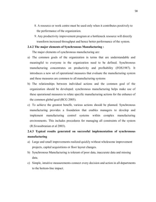 58
8. A resource or work centre must be used only when it contributes positively to
the performance of the organization.
9. Any productivity improvement program at a bottleneck resource will directly
transform increased throughput and hence better performance of the system.
2.4.2 The major elements of Synchronous Manufacturing :
The major elements of synchronous manufacturing are:
a) The common goals of the organization in terms that are understandable and
meaningful to everyone in the organization need to be defined. Synchronous
manufacturing concentrates on productivity and profitability (FOX1987). It
introduces a new set of operational measures that evaluate the manufacturing system
and these measures are common to all manufacturing systems
b) The relationships between individual actions and the common goal of the
organization should be developed. synchronous manufacturing helps make use of
these operational measures to relate specific manufacturing actions for the enhance of
the common global goal (RCG 2005).
c) To achieve the greatest benefit, various actions should be planned. Synchronous
manufacturing provides a foundation that enables managers to develop and
implement manufacturing control systems within complex manufacturing
environments. This includes procedures for managing all constraints of the system
(R.Sivasubranian et al 2003).
2.4.3 Typical results generated on successful implementation of synchronous
manufacturing
a) Large and small improvements realized quickly without wholesome improvement
projects, capital acquisitions or floor layout changes.
b) Synchronous Manufacturing is tolerant of poor data, inaccurate data and missing
data.
c) Simple, intuitive measurements connect every decision and action in all departments
to the bottom-line impact.
 
