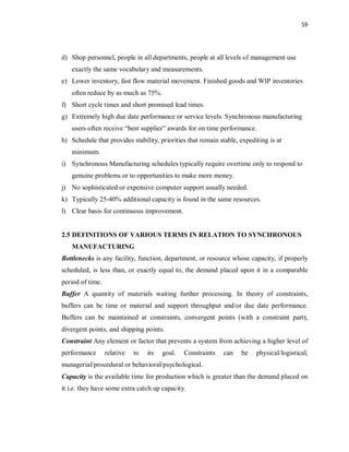 59
d) Shop personnel, people in all departments, people at all levels of management use
exactly the same vocabulary and measurements.
e) Lower inventory, fast flow material movement. Finished goods and WIP inventories
often reduce by as much as 75%.
f) Short cycle times and short promised lead times.
g) Extremely high due date performance or service levels. Synchronous manufacturing
users often receive “best supplier” awards for on time performance.
h) Schedule that provides stability, priorities that remain stable, expediting is at
minimum.
i) Synchronous Manufacturing schedules typically require overtime only to respond to
genuine problems or to opportunities to make more money.
j) No sophisticated or expensive computer support usually needed.
k) Typically 25-40% additional capacity is found in the same resources.
l) Clear basis for continuous improvement.
2.5 DEFINITIONS OF VARIOUS TERMS IN RELATION TO SYNCHRONOUS
MANUFACTURING
Bottlenecks is any facility, function, department, or resource whose capacity, if properly
scheduled, is less than, or exactly equal to, the demand placed upon it in a comparable
period of time.
Buffer A quantity of materials waiting further processing. In theory of constraints,
buffers can be time or material and support throughput and/or due date performance.
Buffers can be maintained at constraints, convergent points (with a constraint part),
divergent points, and shipping points.
Constraint Any element or factor that prevents a system from achieving a higher level of
performance relative to its goal. Constraints can be physical/logistical,
managerial/procedural or behavioral/psychological.
Capacity is the available time for production which is greater than the demand placed on
it i.e. they have some extra catch up capacity.
 