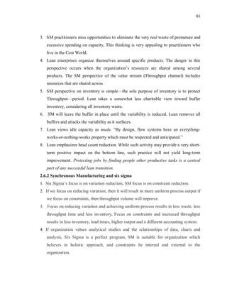 61
3. SM practitioners miss opportunities to eliminate the very real waste of premature and
excessive spending on capacity, This thinking is very appealing to practitioners who
live in the Cost World.
4. Lean enterprises organize themselves around specific products. The danger in this
perspective occurs when the organization’s resources are shared among several
products. The SM perspective of the value stream (Throughput channel) includes
resources that are shared across
5. SM perspective on inventory is simple—the sole purpose of inventory is to protect
Throughput—period. Lean takes a somewhat less charitable view toward buffer
inventory, considering all inventory waste.
6. SM will leave the buffer in place until the variability is reduced. Lean removes all
buffers and attacks the variability as it surfaces.
7. Lean views idle capacity as muda. “By design, flow systems have an everything-
works-or-nothing-works property which must be respected and anticipated.”
8. Lean emphasizes head count reduction. While such activity may provide a very short-
term positive impact on the bottom line, such practice will not yield long-term
improvement. Protecting jobs by finding people other productive tasks is a central
part of any successful lean transition.
2.6.2 Synchronous Manufacturing and six sigma
1. Six Sigma’s focus is on variation reduction, SM focus is on constraint reduction.
2. If we focus on reducing variation, then it will result in more uniform process output if
we focus on constraints, then throughput volume will improve.
3. Focus on reducing variation and achieving uniform process results in less waste, less
throughput time and less inventory, Focus on constraints and increased throughput
results in less inventory, lead times, higher output and a different accounting system.
4. If organization values analytical studies and the relationships of data, charts and
analysis, Six Sigma is a perfect program, SM is suitable for organization which
believes in holistic approach, and constraints lie internal and external to the
organization.
 