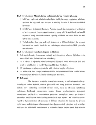 62
2.6.3 Synchronous Manufacturing and manufacturing resource planning
1. MRP uses backward scheduling after being had fed a master production schedule,
whereas SM approach uses forward scheduling because it focuses on critical
resources.
2. 2. MRP uses its Capacity Resource Planning module develops capacity utilization
of work centers, trying to smoothen capacity using MRP is so difficult and would
require so many computer runs that capacity overloads and under loads are best
left to local decisions.
3. To help reduce lead time and work in process in SM methodology the process
batch size and transfer batch size are varied-a procedure which the MRP system is
not able to do.
2.6.4 Synchronous Manufacturing and just in time
1. Both methodologies demonstrate reduced work in process whereas SM along with
reduced WIP also slashes lead time remarkably.
2. JIT is limited to repetitive manufacturing and requires a stable production level this
involves lot of factors or else JIT becomes JTL (Just Too Late).
3. JIT requires the products to be similar with a limited number of options
4. JIT needs to be used along with kanban system and vendors need to be located nearby
because system depends on smaller and frequent deliveries.
2.7 Inference
The literatures pertaining to synchronous study is made comprehensively,
referring to various reputed journals, periodicals and many published resources. The
authors have elaborately discussed several issues, such as advanced scheduling
techniques, bottleneck management, process delays, synchronization, constraint
management, productivity improvement programs, throughput issues, performance
parameters and different manufacturing methods in their papers. An extensive review
regard to Synchronization of resources at different situations to measure the process
performance and the impact of constraints have been reported. Literature review further
indicates the substantial improvement in achieving better results under Synchronous
 