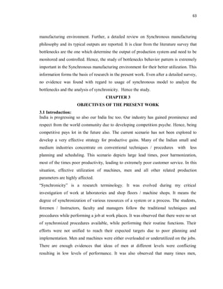 63
manufacturing environment. Further, a detailed review on Synchronous manufacturing
philosophy and its typical outputs are reported. It is clear from the literature survey that
bottlenecks are the one which determine the output of production system and need to be
monitored and controlled. Hence, the study of bottlenecks behavior pattern is extremely
important in the Synchronous manufacturing environment for their better utilization. This
information forms the basis of research in the present work. Even after a detailed survey,
no evidence was found with regard to usage of synchronous model to analyze the
bottlenecks and the analysis of synchronicity. Hence the study.
CHAPTER 3
OBJECTIVES OF THE PRESENT WORK
3.1 Introduction:
India is progressing so also our India Inc too. Our industry has gained prominence and
respect from the world community due to developing competition psyche. Hence, being
competitive pays lot in the future also. The current scenario has not been explored to
develop a very effective strategy for productive gains. Many of the Indian small and
medium industries concentrate on conventional techniques / procedures with less
planning and scheduling. This scenario depicts large lead times, poor harmonization,
most of the times poor productivity, leading to extremely poor customer service. In this
situation, effective utilization of machines, men and all other related production
parameters are highly affected.
“Synchronicity” is a research terminology. It was evolved during my critical
investigation of work at laboratories and shop floors / machine shops. It means the
degree of synchronization of various resources of a system or a process. The students,
foremen / Instructors, faculty and managers follow the traditional techniques and
procedures while performing a job at work places. It was observed that there were no set
of synchronized procedures available, while performing their routine functions. Their
efforts were not unified to reach their expected targets due to poor planning and
implementation. Men and machines were either overloaded or underutilized on the jobs.
There are enough evidences that ideas of men at different levels were conflicting
resulting in low levels of performance. It was also observed that many times men,
 