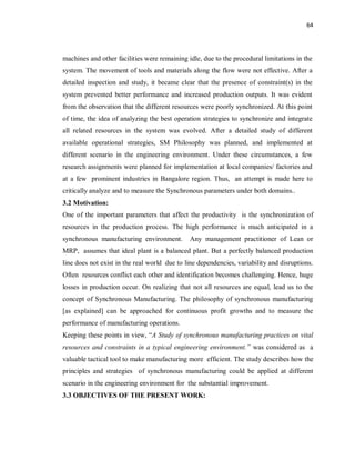 64
machines and other facilities were remaining idle, due to the procedural limitations in the
system. The movement of tools and materials along the flow were not effective. After a
detailed inspection and study, it became clear that the presence of constraint(s) in the
system prevented better performance and increased production outputs. It was evident
from the observation that the different resources were poorly synchronized. At this point
of time, the idea of analyzing the best operation strategies to synchronize and integrate
all related resources in the system was evolved. After a detailed study of different
available operational strategies, SM Philosophy was planned, and implemented at
different scenario in the engineering environment. Under these circumstances, a few
research assignments were planned for implementation at local companies/ factories and
at a few prominent industries in Bangalore region. Thus, an attempt is made here to
critically analyze and to measure the Synchronous parameters under both domains..
3.2 Motivation:
One of the important parameters that affect the productivity is the synchronization of
resources in the production process. The high performance is much anticipated in a
synchronous manufacturing environment. Any management practitioner of Lean or
MRP, assumes that ideal plant is a balanced plant. But a perfectly balanced production
line does not exist in the real world due to line dependencies, variability and disruptions.
Often resources conflict each other and identification becomes challenging. Hence, huge
losses in production occur. On realizing that not all resources are equal, lead us to the
concept of Synchronous Manufacturing. The philosophy of synchronous manufacturing
[as explained] can be approached for continuous profit growths and to measure the
performance of manufacturing operations.
Keeping these points in view, “A Study of synchronous manufacturing practices on vital
resources and constraints in a typical engineering environment.” was considered as a
valuable tactical tool to make manufacturing more efficient. The study describes how the
principles and strategies of synchronous manufacturing could be applied at different
scenario in the engineering environment for the substantial improvement.
3.3 OBJECTIVES OF THE PRESENT WORK:
 