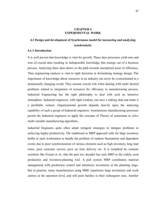 47
CHAPTER 4
EXPERIMENTAL WORK
4.1 Design and development of Synchronous model for measuring and analyzing
synchronicity
4.1.1 Introduction
It is well proven that knowledge is vital for growth. These days processes yield tons and
tons of crucial data resulting in indispensible knowledge that emerge out of a business
process. Analyzing these data shows us the path towards unexplored areas of efficiency.
Thus engineering analysis is vital to right decisions in formulating strategy design. The
importance of knowledge about resources in an industry can never be overestimated in a
dynamically changing world. They assume crucial role when dealing with multi faceted
problems related to integration of resources for efficiency in manufacturing process.
Industrial Engineering has the right philosophy to deal with such an intensive
atmosphere. Industrial engineers, with right wisdom, can save a sinking ship and make it
a profitable venture. Organizational growth depends heavily upon the analyzing
capability of such a group of Industrial engineers. Synchronous manufacturing processes
permit the Industrial engineers to apply the concepts of Theory of constraints to solve
multi-variable manufacturing algorithms.
Industrial Engineers quite often adopt stringent strategies to mitigate problems in
achieving higher productivity. The traditional or MRP approach calls for large inventory
buffer at each workstation to handle the problem of random fluctuations and dependent
events due to poor synchronization of various elements such as high inventory, long lead
times, poor customer service, poor on time delivery etc. It is remarked by eminent
scientists like Fraizer et al., that the past two decades has seen MRP as the widely used
production and inventory-planning tool. A pull system MRP coordinates material
management with production control and minimizes inventories at the planning stage.
But in practice, many manufacturers using MRP, experience large inventories and work
centres at the operation level, and still push batches to their subsequent ones. Another
 