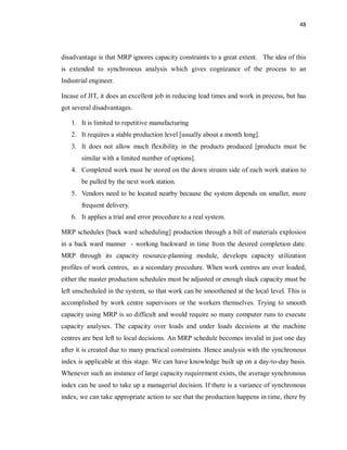 48
disadvantage is that MRP ignores capacity constraints to a great extent. The idea of this
is extended to synchronous analysis which gives cognizance of the process to an
Industrial engineer.
Incase of JIT, it does an excellent job in reducing lead times and work in process, but has
got several disadvantages.
1. It is limited to repetitive manufacturing
2. It requires a stable production level [usually about a month long].
3. It does not allow much flexibility in the products produced [products must be
similar with a limited number of options].
4. Completed work must be stored on the down stream side of each work station to
be pulled by the next work station.
5. Vendors need to be located nearby because the system depends on smaller, more
frequent delivery.
6. It applies a trial and error procedure to a real system.
MRP schedules [back ward scheduling] production through a bill of materials explosion
in a back ward manner - working backward in time from the desired completion date.
MRP through its capacity resource-planning module, develops capacity utilization
profiles of work centres, as a secondary procedure. When work centres are over loaded,
either the master production schedules must be adjusted or enough slack capacity must be
left unscheduled in the system, so that work can be smoothened at the local level. This is
accomplished by work centre supervisors or the workers themselves. Trying to smooth
capacity using MRP is so difficult and would require so many computer runs to execute
capacity analyses. The capacity over loads and under loads decisions at the machine
centres are best left to local decisions. An MRP schedule becomes invalid in just one day
after it is created due to many practical constraints. Hence analysis with the synchronous
index is applicable at this stage. We can have knowledge built up on a day-to-day basis.
Whenever such an instance of large capacity requirement exists, the average synchronous
index can be used to take up a managerial decision. If there is a variance of synchronous
index, we can take appropriate action to see that the production happens in time, there by
 