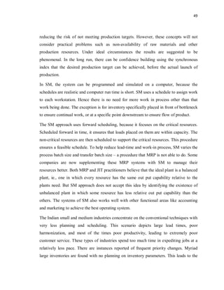 49
reducing the risk of not meeting production targets. However, these concepts will not
consider practical problems such as non-availability of raw materials and other
production resources. Under ideal circumstances the results are suggested to be
phenomenal. In the long run, there can be confidence building using the synchronous
index that the desired production target can be achieved, before the actual launch of
production.
In SM, the system can be programmed and simulated on a computer, because the
schedules are realistic and computer run time is short. SM uses a schedule to assign work
to each workstation. Hence there is no need for more work in process other than that
work being done. The exception is for inventory specifically placed in front of bottleneck
to ensure continual work, or at a specific point downstream to ensure flow of product.
The SM approach uses forward scheduling, because it focuses on the critical resources.
Scheduled forward in time, it ensures that loads placed on them are within capacity. The
non-critical resources are then scheduled to support the critical resources. This procedure
ensures a feasible schedule. To help reduce lead-time and work-in process, SM varies the
process batch size and transfer batch size – a procedure that MRP is not able to do. Some
companies are now supplementing these MRP systems with SM to manage their
resources better. Both MRP and JIT practitioners believe that the ideal plant is a balanced
plant, ie., one in which every resource has the same out put capability relative to the
plants need. But SM approach does not accept this idea by identifying the existence of
unbalanced plant in which some resource has less relative out put capability than the
others. The systems of SM also works well with other functional areas like accounting
and marketing to achieve the best operating system.
The Indian small and medium industries concentrate on the conventional techniques with
very less planning and scheduling. This scenario depicts large lead times, poor
harmonization, and most of the times poor productivity, leading to extremely poor
customer service. These types of industries spend too much time in expediting jobs at a
relatively less pace. There are instances reported of frequent priority changes. Myriad
large inventories are found with no planning on inventory parameters. This leads to the
 