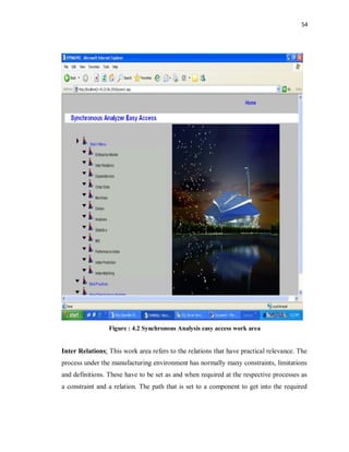 54
Figure : 4.2 Synchronous Analysis easy access work area
Inter Relations: This work area refers to the relations that have practical relevance. The
process under the manufacturing environment has normally many constraints, limitations
and definitions. These have to be set as and when required at the respective processes as
a constraint and a relation. The path that is set to a component to get into the required
 