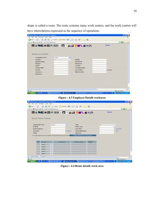55
shape is called a route. The route contains many work centres, and the work centres will
have interrelations expressed as the sequence of operations.
Figure : 4.3 Employee Details workarea
Figure : 4.4 Route details work area
 