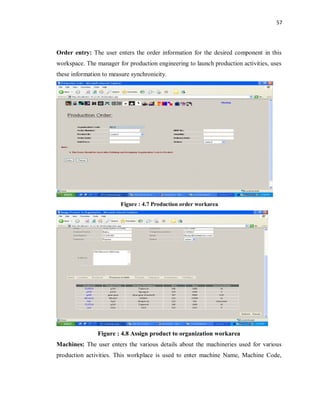 57
Order entry: The user enters the order information for the desired component in this
workspace. The manager for production engineering to launch production activities, uses
these information to measure synchronicity.
Figure : 4.7 Production order workarea
Figure : 4.8 Assign product to organization workarea
Machines: The user enters the various details about the machineries used for various
production activities. This workplace is used to enter machine Name, Machine Code,
 