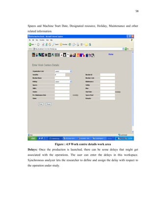 58
Spares and Machine Start Date, Designated resource, Holiday, Maintenance and other
related information.
Figure : 4.9 Work centre details work area
Delays: Once the production is launched, there can be some delays that might get
associated with the operations. The user can enter the delays in this workspace.
Synchronous analyzer lets the researcher to define and assign the delay with respect to
the operation under study.
 