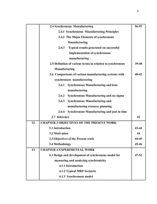8
2.4 Synchronous Manufacturing
2.4.1 Synchronous Manufacturing Principles
2.4.2 The Major Elements of synchronous
Manufacturing
2.4.3 Typical results generated on successful
implementation of synchronous
manufacturing
2.5 Definition of various terms in relation to synchronous
Manufacturing
2.6 Comparisons of various manufacturing systems with
synchronous manufacturing
2.6.1 Synchronous Manufacturing and lean
manufacturing
2.6.2 Synchronous Manufacturing and six sigma
2.6.3 Synchronous Manufacturing and
manufacturing resource planning
2.6.4 Synchronous Manufacturing and just in time
2.7 Inference
36-39
39-40
40-42
42
12. CHAPTER 3 OBJECTIVES OF THE PRESENT WORK
3.1 Introduction
3.2 Motivation
3.3 Objectives of the Present work
3.4 Methodology
43-44
44
44-45
45-46
13. CHAPTER 4 EXPERIMENTAL WORK
4.1 Design and development of synchronous model for
measuring and analyzing synchronicity
4.1.1 Introduction
4.1.2 Typical MRP Scenario
4.1.3 Synchronous model
47-52
 