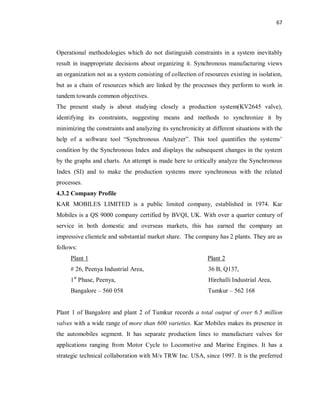 67
Operational methodologies which do not distinguish constraints in a system inevitably
result in inappropriate decisions about organizing it. Synchronous manufacturing views
an organization not as a system consisting of collection of resources existing in isolation,
but as a chain of resources which are linked by the processes they perform to work in
tandem towards common objectives.
The present study is about studying closely a production system(KV2645 valve),
identifying its constraints, suggesting means and methods to synchronize it by
minimizing the constraints and analyzing its synchronicity at different situations with the
help of a software tool “Synchronous Analyzer”. This tool quantifies the systems’
condition by the Synchronous Index and displays the subsequent changes in the system
by the graphs and charts. An attempt is made here to critically analyze the Synchronous
Index (SI) and to make the production systems more synchronous with the related
processes.
4.3.2 Company Profile
KAR MOBILES LIMITED is a public limited company, established in 1974. Kar
Mobiles is a QS 9000 company certified by BVQI, UK. With over a quarter century of
service in both domestic and overseas markets, this has earned the company an
impressive clientele and substantial market share. The company has 2 plants. They are as
follows:
Plant 1 Plant 2
# 26, Peenya Industrial Area, 36 B, Q137,
1st
Phase, Peenya, Hirehalli Industrial Area,
Bangalore – 560 058 Tumkur – 562 168
Plant 1 of Bangalore and plant 2 of Tumkur records a total output of over 6.5 million
valves with a wide range of more than 600 varieties. Kar Mobiles makes its presence in
the automobiles segment. It has separate production lines to manufacture valves for
applications ranging from Motor Cycle to Locomotive and Marine Engines. It has a
strategic technical collaboration with M/s TRW Inc. USA, since 1997. It is the preferred
 
